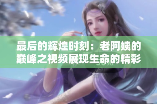 最后的辉煌时刻：老阿姨的巅峰之视频展现生命的精彩