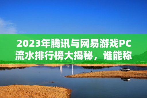 2023年腾讯与网易游戏PC流水排行榜大揭秘，谁能称霸市场？