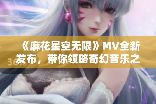 《麻花星空无限》MV全新发布，带你领略奇幻音乐之旅