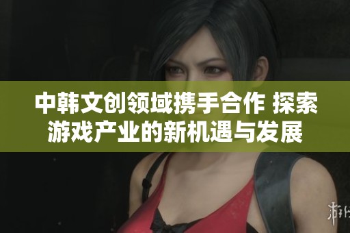 中韩文创领域携手合作 探索游戏产业的新机遇与发展