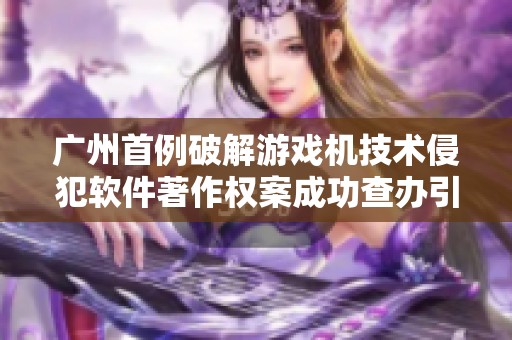 广州首例破解游戏机技术侵犯软件著作权案成功查办引发关注