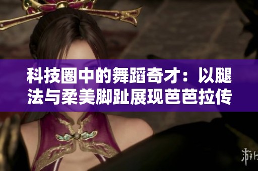 科技圈中的舞蹈奇才：以腿法与柔美脚趾展现芭芭拉传奇魅力