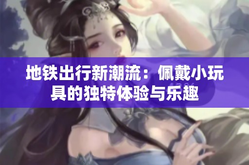 地铁出行新潮流：佩戴小玩具的独特体验与乐趣