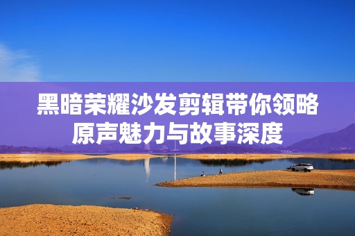 黑暗荣耀沙发剪辑带你领略原声魅力与故事深度