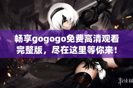 畅享gogogo免费高清观看完整版，尽在这里等你来！