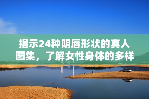 揭示24种阴唇形状的真人图集，了解女性身体的多样美丽