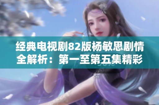 经典电视剧82版杨敏思剧情全解析：第一至第五集精彩梳理
