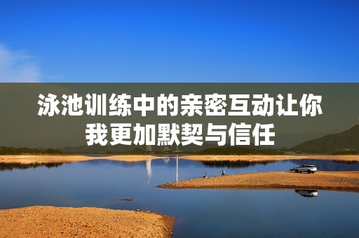 泳池训练中的亲密互动让你我更加默契与信任