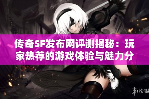 传奇SF发布网评测揭秘：玩家热荐的游戏体验与魅力分析