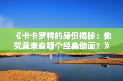 《卡卡罗特的身份揭秘：他究竟来自哪个经典动画？》