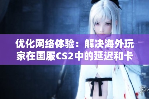 优化网络体验：解决海外玩家在国服CS2中的延迟和卡顿问题