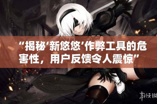 “揭秘‘新悠悠’作弊工具的危害性，用户反馈令人震惊”