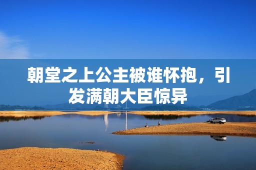 朝堂之上公主被谁怀抱，引发满朝大臣惊异