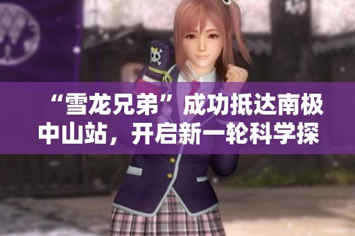 “雪龙兄弟”成功抵达南极中山站，开启新一轮科学探索之旅