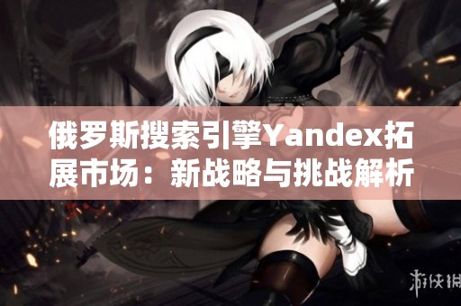 俄罗斯搜索引擎Yandex拓展市场：新战略与挑战解析