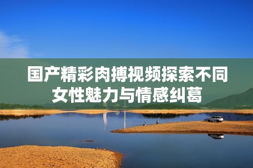 国产精彩肉搏视频探索不同女性魅力与情感纠葛