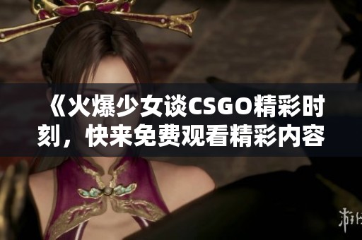 《火爆少女谈CSGO精彩时刻，快来免费观看精彩内容》