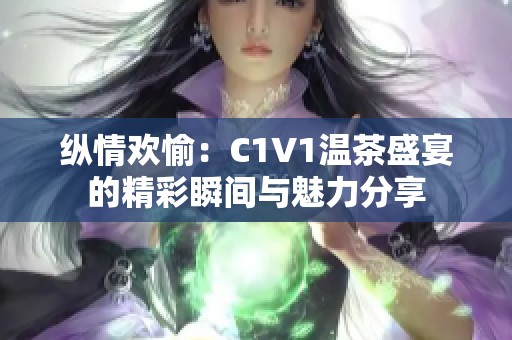 纵情欢愉：C1V1温茶盛宴的精彩瞬间与魅力分享