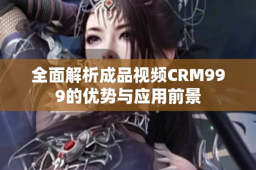 全面解析成品视频CRM999的优势与应用前景