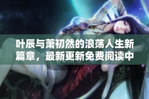 叶辰与萧初然的浪荡人生新篇章，最新更新免费阅读中