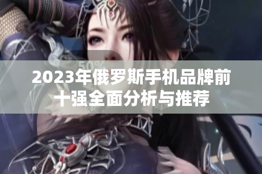 2023年俄罗斯手机品牌前十强全面分析与推荐