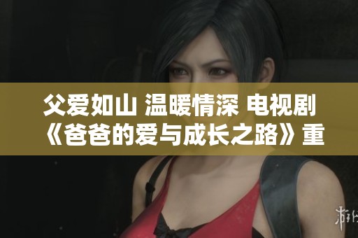父爱如山 温暖情深 电视剧《爸爸的爱与成长之路》重磅推出