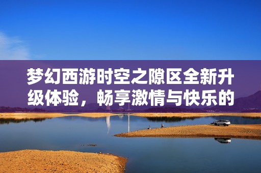 梦幻西游时空之隙区全新升级体验，畅享激情与快乐的升级之旅