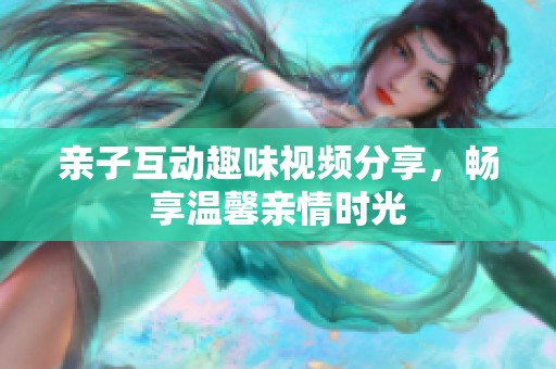 亲子互动趣味视频分享，畅享温馨亲情时光