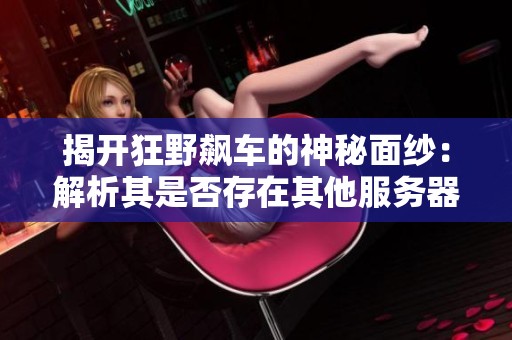 揭开狂野飙车的神秘面纱：解析其是否存在其他服务器及端游版本的真相
