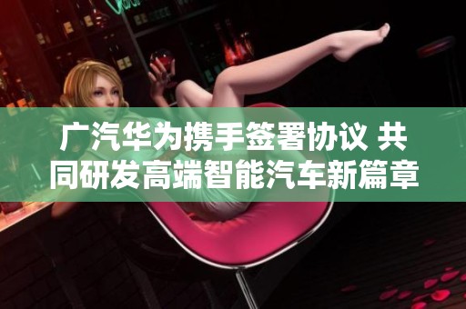 广汽华为携手签署协议 共同研发高端智能汽车新篇章