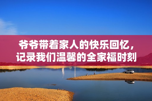 爷爷带着家人的快乐回忆，记录我们温馨的全家福时刻