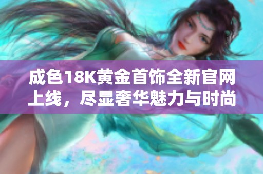 成色18K黄金首饰全新官网上线，尽显奢华魅力与时尚风范