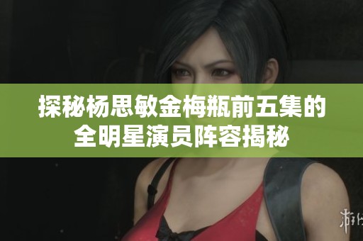 探秘杨思敏金梅瓶前五集的全明星演员阵容揭秘