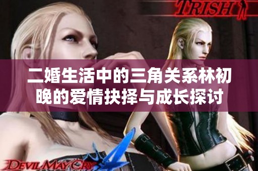 二婚生活中的三角关系林初晚的爱情抉择与成长探讨
