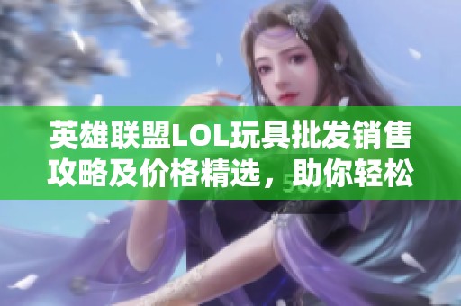 英雄联盟LOL玩具批发销售攻略及价格精选，助你轻松选购