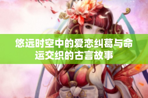悠远时空中的爱恋纠葛与命运交织的古言故事