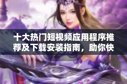 十大热门短视频应用程序推荐及下载安装指南，助你快速创作精彩内容