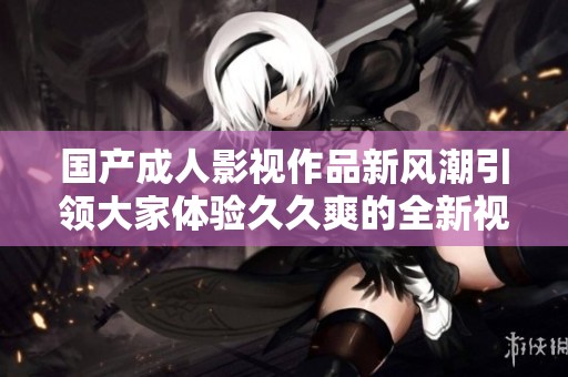 国产成人影视作品新风潮引领大家体验久久爽的全新视听盛宴