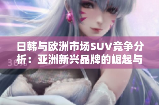 日韩与欧洲市场SUV竞争分析：亚洲新兴品牌的崛起与挑战