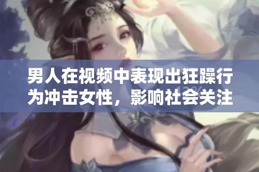 男人在视频中表现出狂躁行为冲击女性，影响社会关注与思考