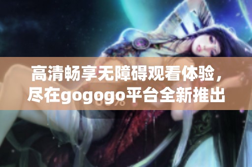 高清畅享无障碍观看体验，尽在gogogo平台全新推出的影片资源
