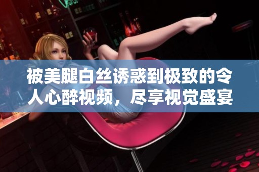 被美腿白丝诱惑到极致的令人心醉视频，尽享视觉盛宴