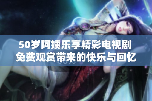 50岁阿姨乐享精彩电视剧 免费观赏带来的快乐与回忆