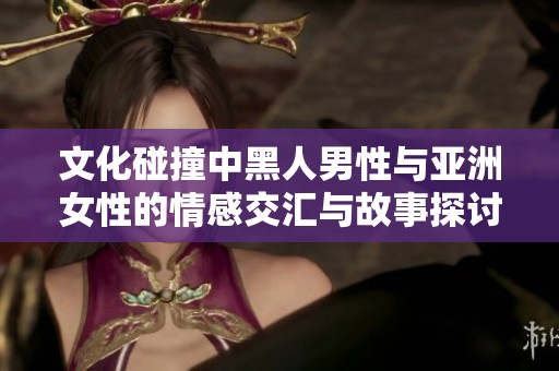 文化碰撞中黑人男性与亚洲女性的情感交汇与故事探讨