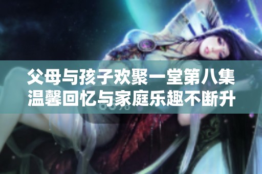 父母与孩子欢聚一堂第八集温馨回忆与家庭乐趣不断升级