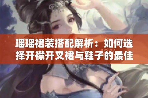 瑶瑶裙装搭配解析：如何选择开襟开叉裙与鞋子的最佳组合