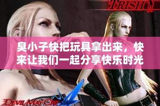臭小子快把玩具拿出来，快来让我们一起分享快乐时光视频