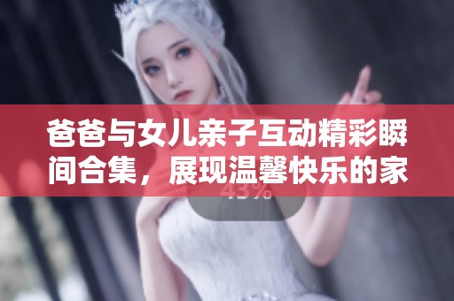 爸爸与女儿亲子互动精彩瞬间合集，展现温馨快乐的家庭时光