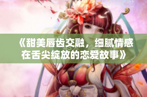 《甜美唇齿交融，细腻情感在舌尖绽放的恋爱故事》