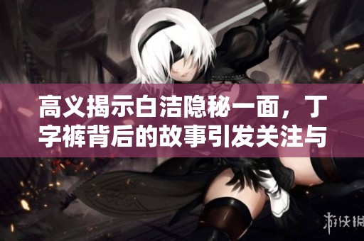 高义揭示白洁隐秘一面，丁字裤背后的故事引发关注与热议